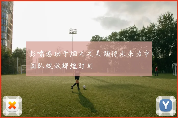 彭啸感动于烟火之美期待未来为中国队绽放辉煌时刻