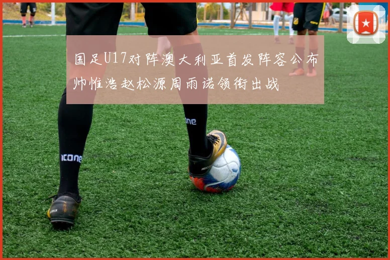 国足U17对阵澳大利亚首发阵容公布帅惟浩赵松源周雨诺领衔出战