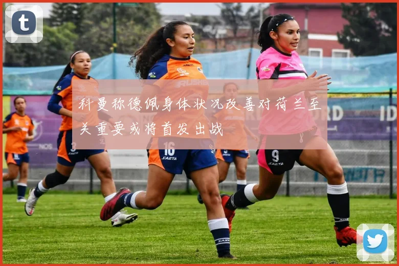 科曼称德佩身体状况改善对荷兰至关重要或将首发出战