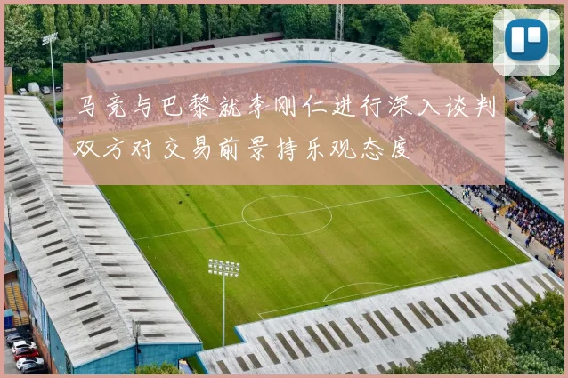 马竞与巴黎就李刚仁进行深入谈判双方对交易前景持乐观态度