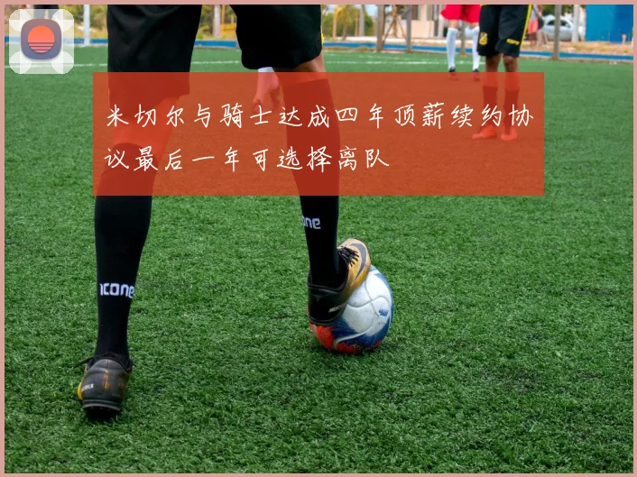 米切尔与骑士达成四年顶薪续约协议最后一年可选择离队