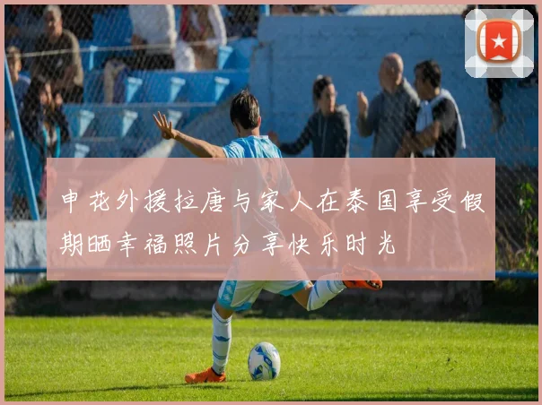 申花外援拉唐与家人在泰国享受假期晒幸福照片分享快乐时光