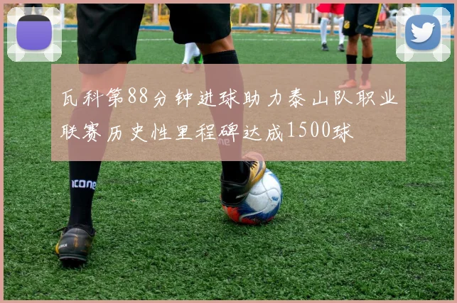 瓦科第88分钟进球助力泰山队职业联赛历史性里程碑达成1500球
