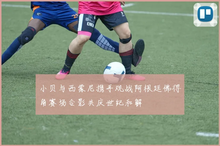 小贝与西蒙尼携手观战阿根廷佛得角赛场合影共庆世纪和解