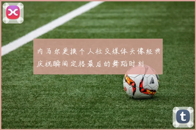内马尔更换个人社交媒体头像经典庆祝瞬间定格最后的舞蹈时刻