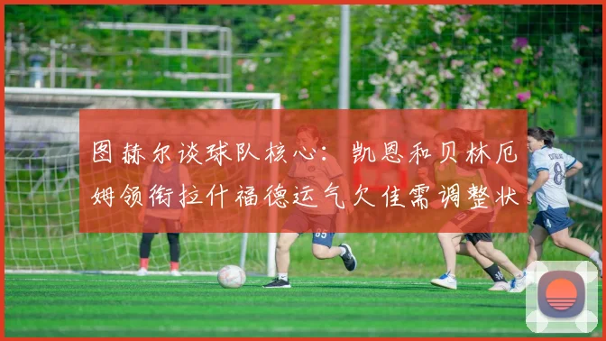 图赫尔谈球队核心：凯恩和贝林厄姆领衔拉什福德运气欠佳需调整状态