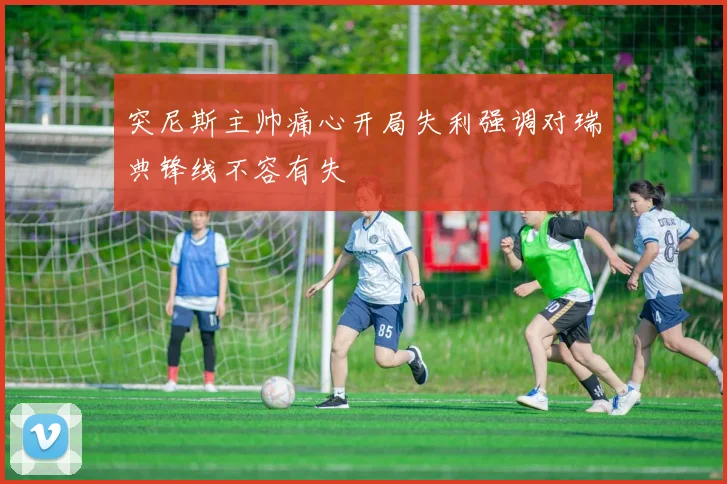 突尼斯主帅痛心开局失利强调对瑞典锋线不容有失