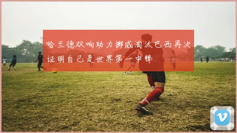 哈兰德双响助力挪威淘汰巴西再次证明自己是世界第一中锋