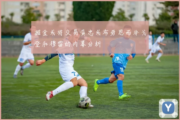 掘金或将交易黄忠或布劳恩而非戈登和穆雷的内幕分析