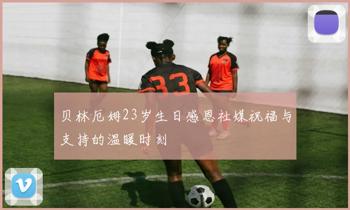 贝林厄姆23岁生日感恩社媒祝福与支持的温暖时刻