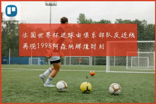 法国世界杯进球由俱乐部队友连线再现1998阿森纳辉煌时刻